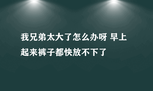 我兄弟太大了怎么办呀 早上起来裤子都快放不下了