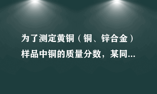 为了测定黄铜（铜、锌合金）样品中铜的质量分数，某同学称取一定质量的黄铜样品，粉碎后放入烧杯中，逐滴加入稀硫酸至不再产生气泡为止，记录反应前后物质的质量，如下表，试计算（忽略气体放出时带走的水蒸气质量）：