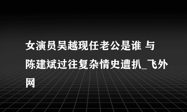 女演员吴越现任老公是谁 与陈建斌过往复杂情史遭扒_飞外网