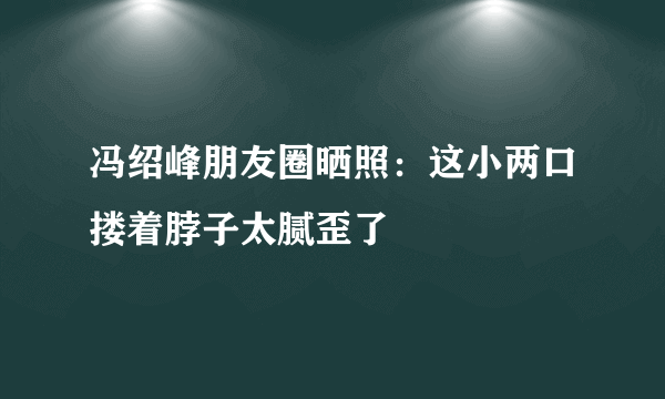 冯绍峰朋友圈晒照：这小两口搂着脖子太腻歪了