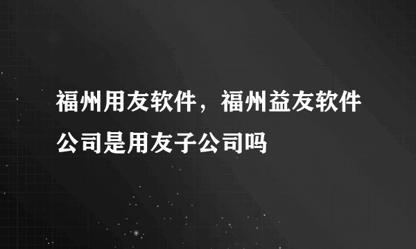 福州用友软件，福州益友软件公司是用友子公司吗