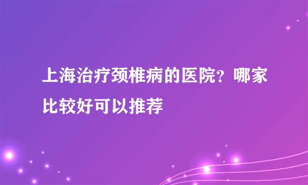 上海治疗颈椎病的医院？哪家比较好可以推荐