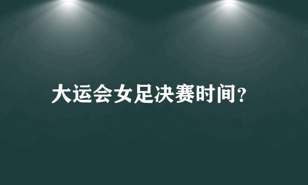 大运会女足决赛时间？