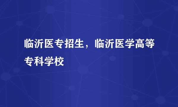 临沂医专招生，临沂医学高等专科学校