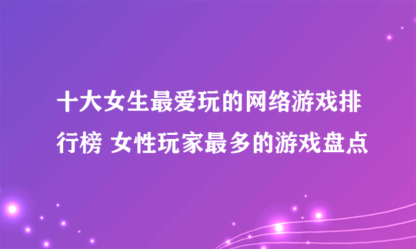 十大女生最爱玩的网络游戏排行榜 女性玩家最多的游戏盘点