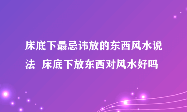 床底下最忌讳放的东西风水说法  床底下放东西对风水好吗