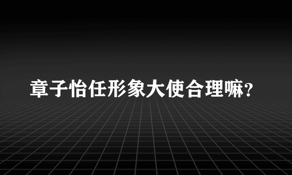 章子怡任形象大使合理嘛？