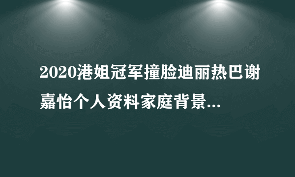 2020港姐冠军撞脸迪丽热巴谢嘉怡个人资料家庭背景介绍_飞外网