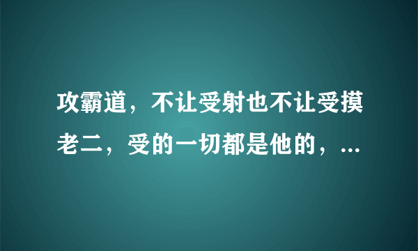 攻霸道，不让受射也不让受摸老二，受的一切都是他的，很爱受 有时会在兽兽的菊花里放东西，把自己射的东