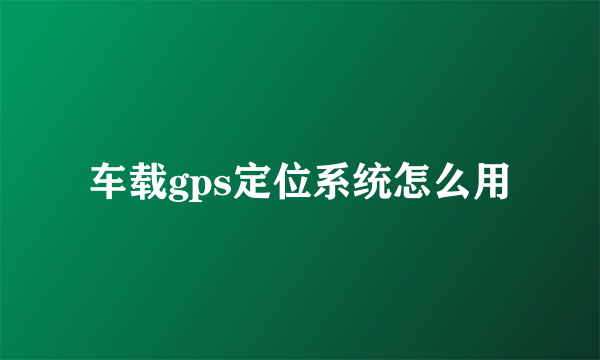 车载gps定位系统怎么用