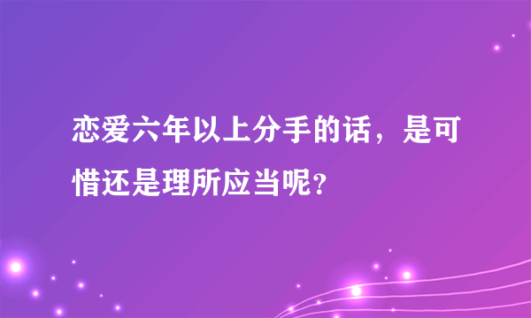 恋爱六年以上分手的话，是可惜还是理所应当呢？