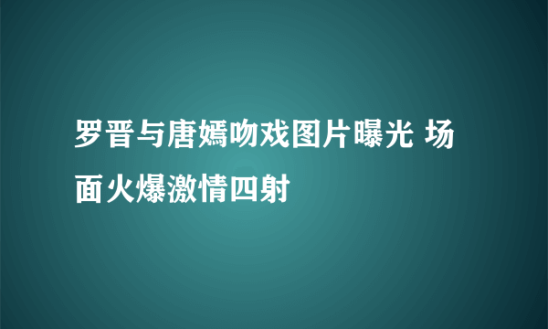 罗晋与唐嫣吻戏图片曝光 场面火爆激情四射