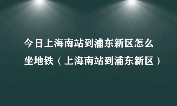 今日上海南站到浦东新区怎么坐地铁（上海南站到浦东新区）