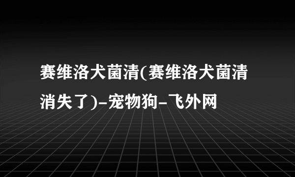 赛维洛犬菌清(赛维洛犬菌清消失了)-宠物狗-飞外网