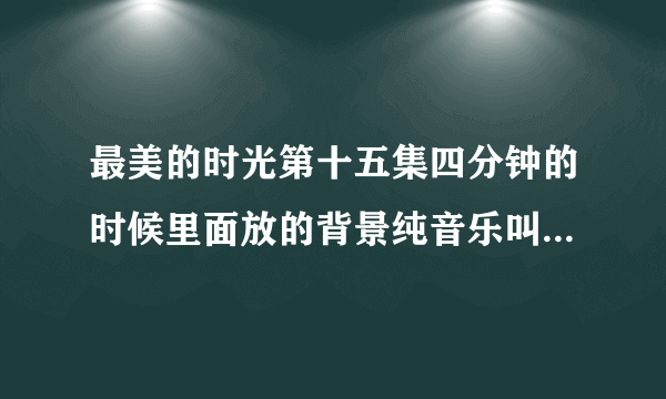 最美的时光第十五集四分钟的时候里面放的背景纯音乐叫什么名字？