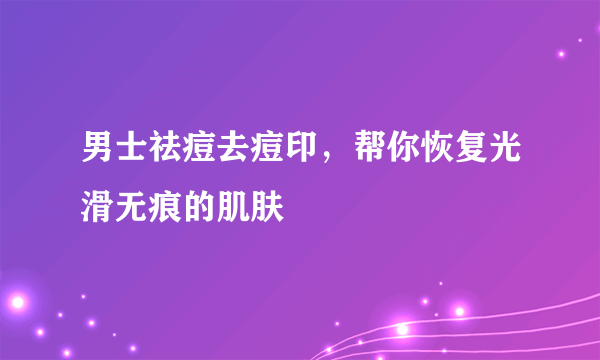 男士祛痘去痘印，帮你恢复光滑无痕的肌肤