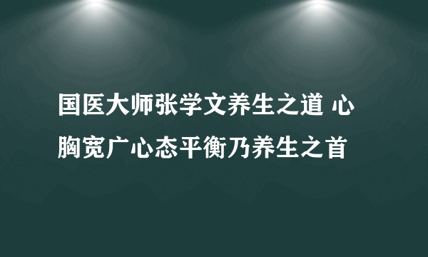 国医大师张学文养生之道 心胸宽广心态平衡乃养生之首