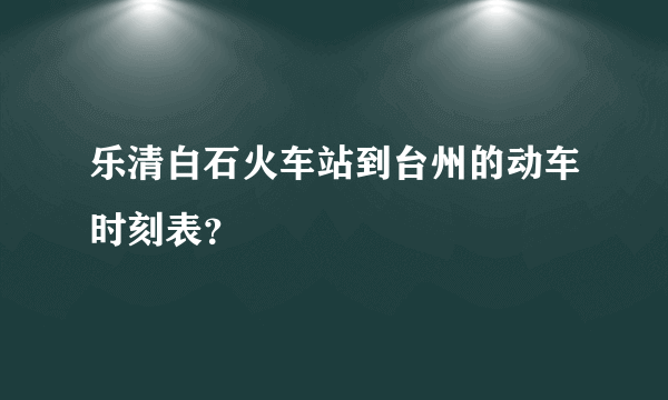 乐清白石火车站到台州的动车时刻表？