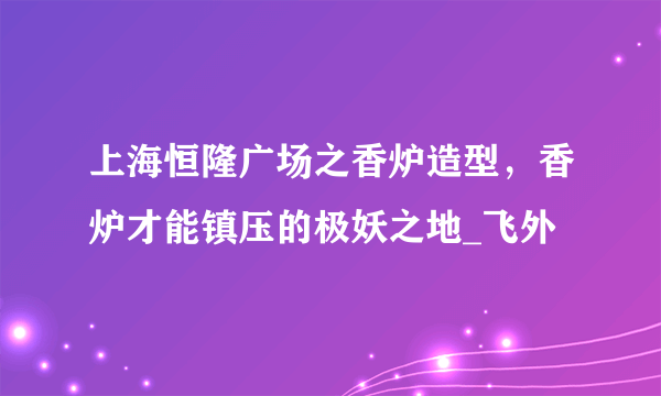 上海恒隆广场之香炉造型，香炉才能镇压的极妖之地_飞外