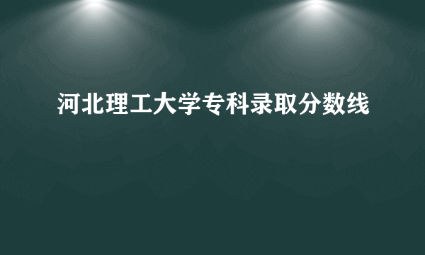 河北理工大学专科录取分数线