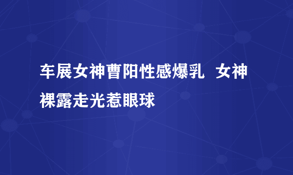 车展女神曹阳性感爆乳  女神裸露走光惹眼球