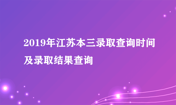 2019年江苏本三录取查询时间及录取结果查询