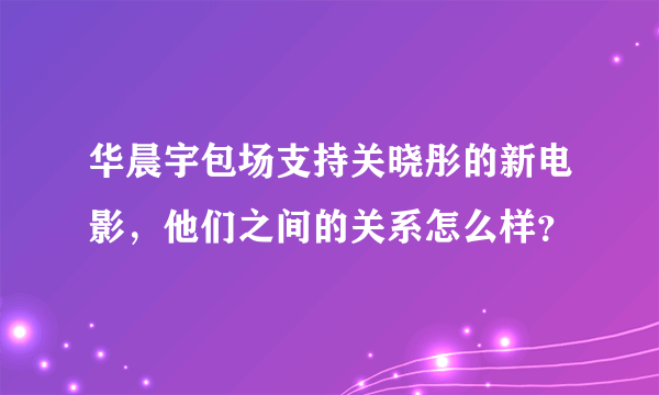 华晨宇包场支持关晓彤的新电影，他们之间的关系怎么样？