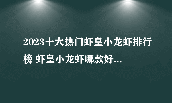 2023十大热门虾皇小龙虾排行榜 虾皇小龙虾哪款好【TOP榜】