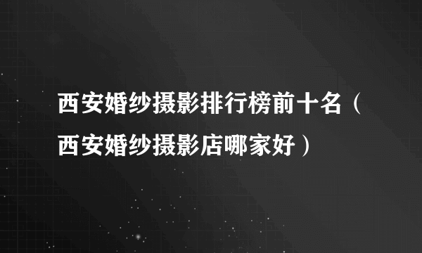 西安婚纱摄影排行榜前十名（西安婚纱摄影店哪家好）