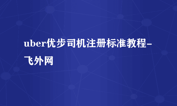 uber优步司机注册标准教程-飞外网