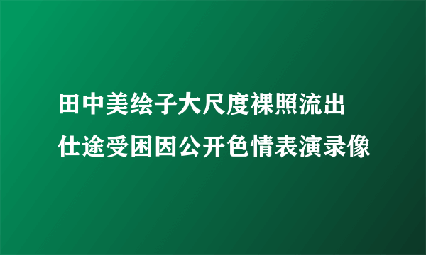 田中美绘子大尺度裸照流出 仕途受困因公开色情表演录像