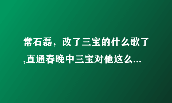 常石磊，改了三宝的什么歌了,直通春晚中三宝对他这么大的意见？