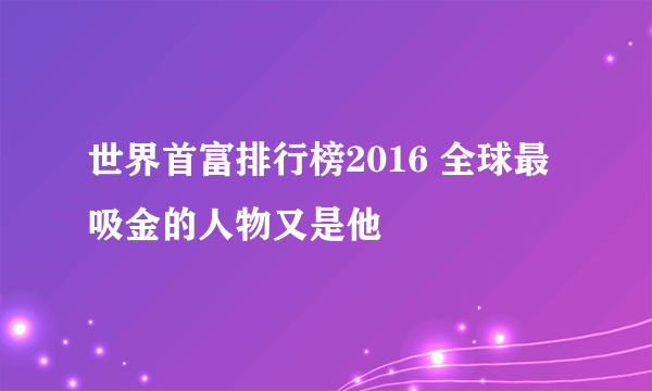 世界首富排行榜2016 全球最吸金的人物又是他