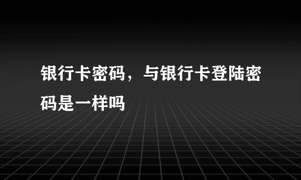 银行卡密码，与银行卡登陆密码是一样吗