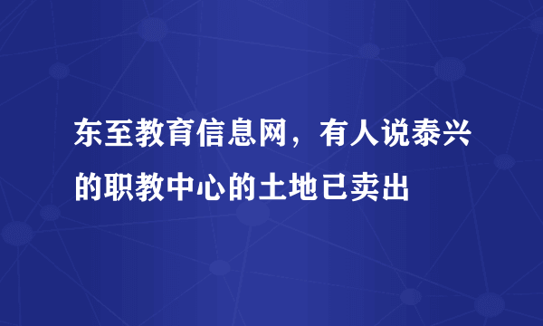 东至教育信息网，有人说泰兴的职教中心的土地已卖出