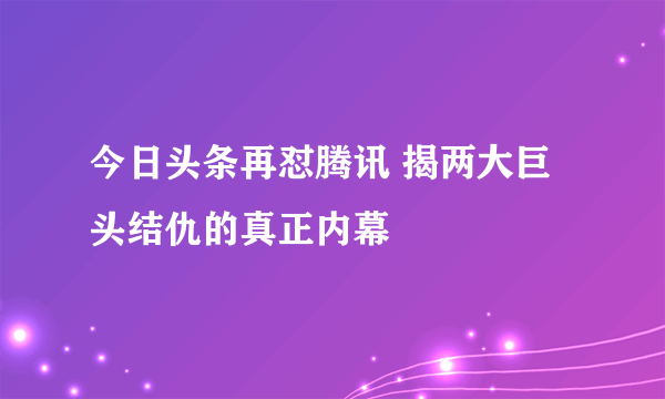 今日头条再怼腾讯 揭两大巨头结仇的真正内幕