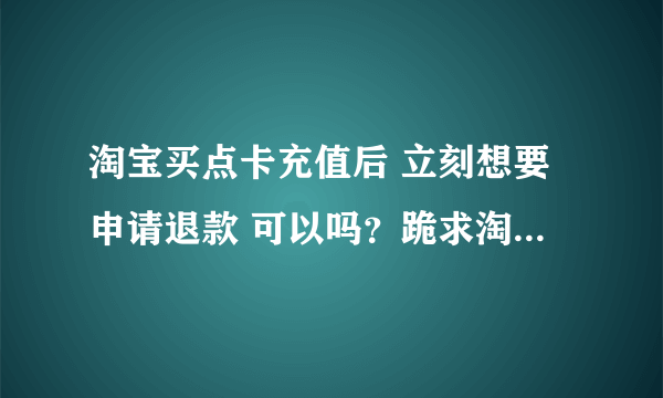 淘宝买点卡充值后 立刻想要申请退款 可以吗？跪求淘宝高手指教