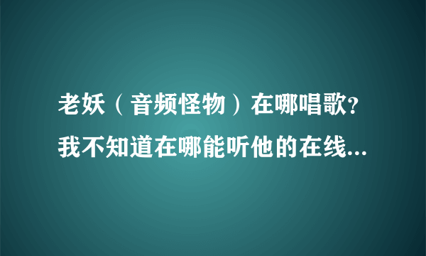 老妖（音频怪物）在哪唱歌？我不知道在哪能听他的在线演唱。求妖迷们告知。也好让我也加入小妖的队伍。