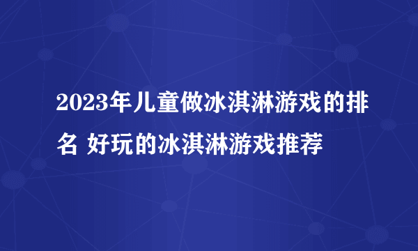 2023年儿童做冰淇淋游戏的排名 好玩的冰淇淋游戏推荐