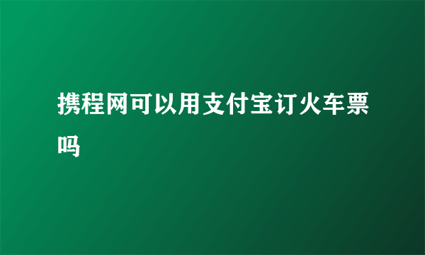 携程网可以用支付宝订火车票吗