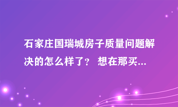 石家庄国瑞城房子质量问题解决的怎么样了？ 想在那买房的 但看网上好多说它是豆腐渣工程