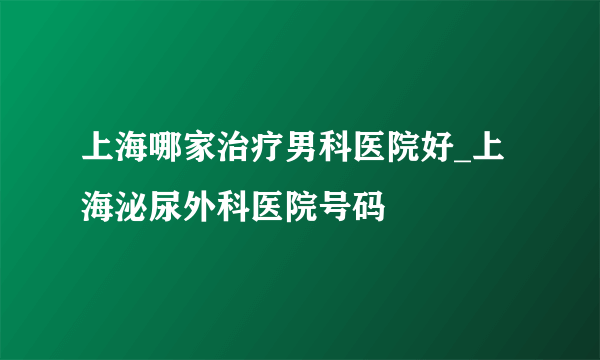 上海哪家治疗男科医院好_上海泌尿外科医院号码