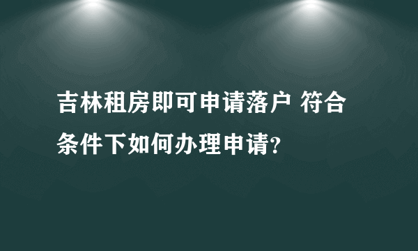 吉林租房即可申请落户 符合条件下如何办理申请？