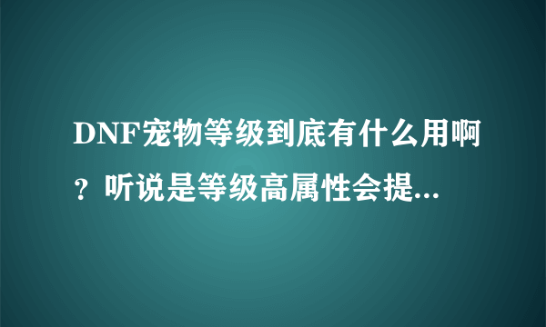 DNF宠物等级到底有什么用啊？听说是等级高属性会提升。但是我都练到39级了，什么属性都没提升啊。。