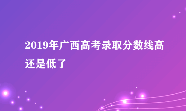 2019年广西高考录取分数线高还是低了