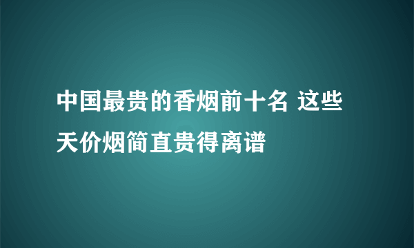 中国最贵的香烟前十名 这些天价烟简直贵得离谱