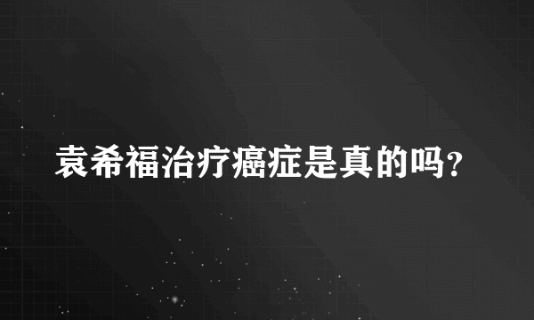 袁希福治疗癌症是真的吗？