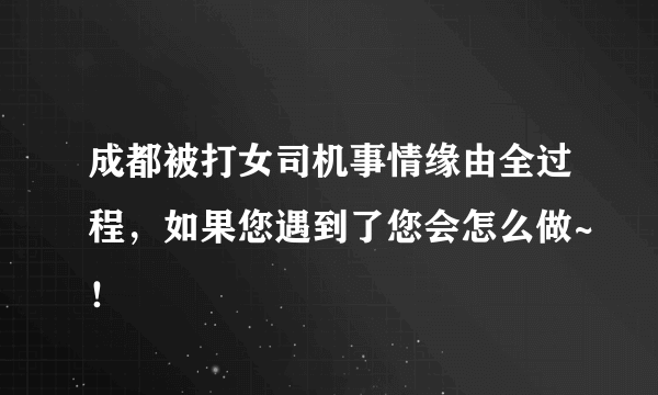 成都被打女司机事情缘由全过程，如果您遇到了您会怎么做~！