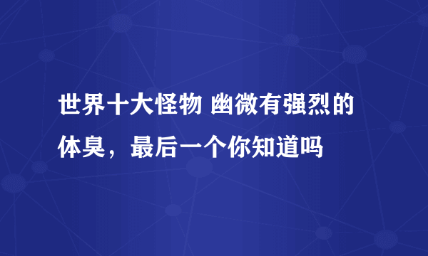 世界十大怪物 幽微有强烈的体臭，最后一个你知道吗