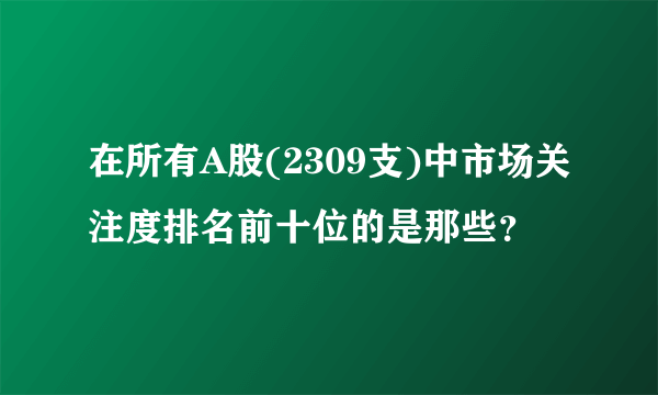 在所有A股(2309支)中市场关注度排名前十位的是那些？